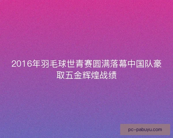 2016年羽毛球世青赛圆满落幕中国队豪取五金辉煌战绩