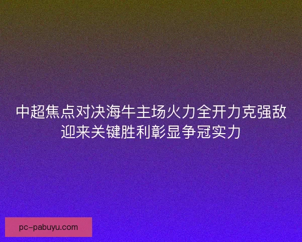 中超焦点对决海牛主场火力全开力克强敌迎来关键胜利彰显争冠实力