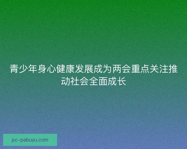 青少年身心健康发展成为两会重点关注推动社会全面成长